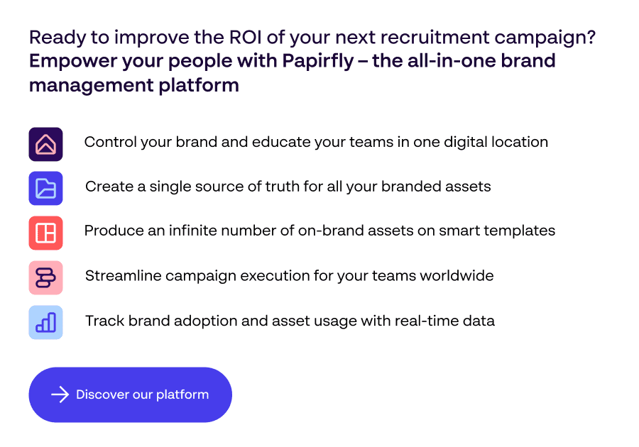 Bereit, den ROI Ihrer nächsten Rekrutierungskampagne zu verbessern? Stärken Sie Ihre Mitarbeiter mit Papirfly - CTA-Link zu Papirfly Markenmanagement-Softwareplattform